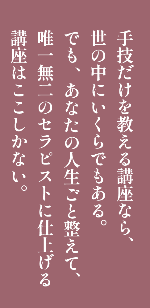 手技だけを教える講座なら、世の中にいくらでもある。でも 、あなたの人生ごと整えて、唯一無二のセラピストに仕上げる講座はここしかない。