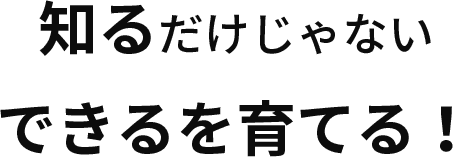 知るだけじゃないできるを育てる！