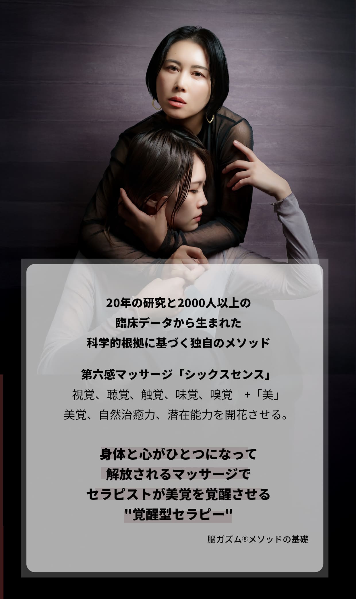 20年の研究と2000人以上の臨床データから生まれた科学的根拠に基づく独自のメソッド。第六感マッサージ「シックスセンス」視覚、聴覚、触覚、味覚、嗅覚 +「美」身体と心がひとつになって解放される美覚、自然治癒力、潜在能力を開花させる。覚醒型セラピー